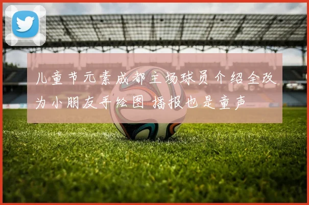 儿童节元素成都主场球员介绍全改为小朋友手绘图 播报也是童声